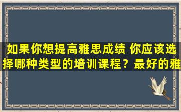 如果你想提高雅思成绩 你应该选择哪种类型的培训课程？最好的雅思培训课程是什么？